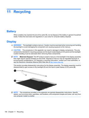 Page 16611 Recycling
Battery
When a battery has reached the end of its useful life, do not dispose of the battery in general household
waste. Follow the local laws and regulations in your area for computer battery disposal.
Display
WARNING!The backlight contains mercury. Caution must be exercised when removing and handling
the backlight to avoid damaging this component and causing exposure to the mercury.
CAUTION:The procedures in this appendix can result in damage to display components. The only
components...