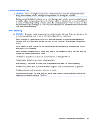 Page 51Cables and connectors
CAUTION:When servicing the computer, be sure that cables are placed in their proper locations
during the reassembly process. Improper cable placement can damage the computer.
Cables must be handled with extreme care to avoid damage. Apply only the tension required to unseat
or seat the cables during removal and insertion. Handle cables by the connector whenever possible. In
all cases, avoid bending, twisting, or tearing cables. Be sure that cables are routed in such a way that
they...