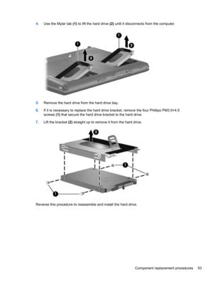 Page 634.Use the Mylar tab (1) to lift the hard drive (2) until it disconnects from the computer.
5.Remove the hard drive from the hard drive bay.
6.If it is necessary to replace the hard drive bracket, remove the four Phillips PM3.0×4.0
screws (1) that secure the hard drive bracket to the hard drive.
7.Lift the bracket (2) straight up to remove it from the hard drive.
Reverse this procedure to reassemble and install the hard drive.
Component replacement procedures 53 