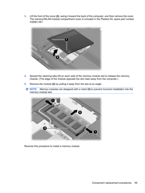 Page 653.Lift the front of the cover (2), swing it toward the back of the computer, and then remove the cover.
The memory/WLAN module compartment cover is included in the Plastics Kit, spare part number
432981-001.
4.Spread the retaining tabs (1) on each side of the memory module slot to release the memory
module. (The edge of the module opposite the slot rises away from the computer.)
5.Remove the module (2) by pulling it away from the slot at an angle.
NOTE:Memory modules are designed with a notch (3) to...