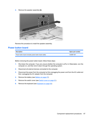 Page 774.Remove the speaker assembly (2).
Reverse this procedure to install the speaker assembly.
Power button board
DescriptionSpare part number
Power button board (includes power button board cable) 432987-001
Before removing the power button board, follow these steps:
1.Shut down the computer. If you are unsure whether the computer is off or in Hibernation, turn the
computer on, and then shut it down through the operating system.
2.Disconnect all external devices connected to the computer.
3.Disconnect the...