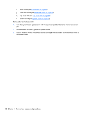 Page 110i.Audio board (see Audio board on page 97)
j.Front USB board (see 
Front USB board on page 84)
k.Top cover trim (see 
Top cover trim on page 87)
l.System board (see 
System board on page 92)
Remove the fan/heat assembly:
1.Turn the system board upside down, with the expansion port 3 and external monitor port toward
you.
2.Disconnect the fan cable (1) from the system board.
3.Loosen the three Phillips PM2.5×5.0 captive screws (2) that secure the fan/heat sink assembly to
the system board.
100 Chapter 4...