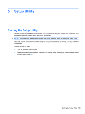 Page 1155 Setup Utility
Starting the Setup Utility
The Setup Utility is a ROM-based information and customization utility that can be used even when your
Windows® operating system is not working or will not load.
NOTE:The fingerprint reader (select models only) does not work when accessing the Setup Utility.
The utility reports information about the computer and provides settings for startup, security, and other
preferences.
To start the Setup Utility:
1.Turn on or restart the computer.
2.Before Windows opens...