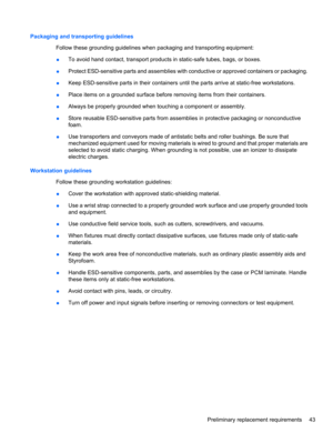 Page 53Packaging and transporting guidelines
Follow these grounding guidelines when packaging and transporting equipment:
●To avoid hand contact, transport products in static-safe tubes, bags, or boxes.
●Protect ESD-sensitive parts and assemblies with conductive or approved containers or packaging.
●Keep ESD-sensitive parts in their containers until the parts arrive at static-free workstations.
●Place items on a grounded surface before removing items from their containers.
●Always be properly grounded when...