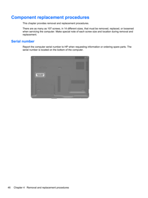 Page 56Component replacement procedures
This chapter provides removal and replacement procedures.
There are as many as 107 screws, in 14 different sizes, that must be removed, replaced, or loosened
when servicing the computer. Make special note of each screw size and location during removal and
replacement.
Serial number
Report the computer serial number to HP when requesting information or ordering spare parts. The
serial number is located on the bottom of the computer.
46 Chapter 4   Removal and replacement...