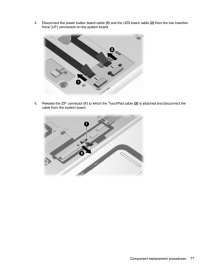 Page 875.Disconnect the power button board cable (1) and the LED board cable (2) from the low insertion
force (LIF) connectors on the system board.
6.Release the ZIF connector (1) to which the TouchPad cable (2) is attached and disconnect the
cable from the system board.
Component replacement procedures 77 