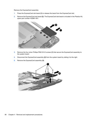 Page 96Remove the ExpressCard assembly:
1.Press the ExpressCard slot bezel (1) to release the bezel from the ExpressCard slot.
2.Remove the ExpressCard slot bezel (2). The ExpressCard slot bezel is included in the Plastics Kit,
spare part number 432981-001.
3.Remove the four silver Phillips PM2.5×5.0 screws (1) that secure the ExpressCard assembly to
the system board.
4.Disconnect the ExpressCard assembly (2) from the system board by sliding it to the right.
5.Remove the ExpressCard assembly (3).
86 Chapter 4...