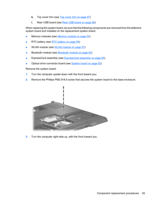 Page 103k.Top cover trim (see Top cover trim on page 87)
l.Rear USB board (see 
Rear USB board on page 90)
When replacing the system board, be sure that the following components are removed from the defective
system board and installed on the replacement system board:
●Memory modules (see 
Memory module on page 54)
●RTC battery (see 
RTC battery on page 56)
●WLAN module (see 
WLAN module on page 57)
●Bluetooth module (see 
Bluetooth module on page 82)
●ExpressCard assembly (see 
ExpressCard assembly on page 85)...