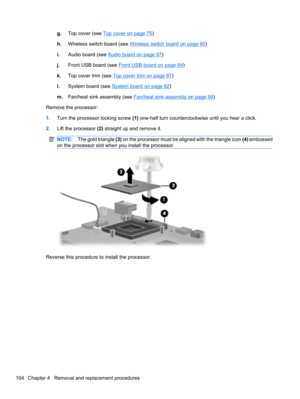 Page 114g.Top cover (see Top cover on page 75)
h.Wireless switch board (see 
Wireless switch board on page 80)
i.Audio board (see 
Audio board on page 97)
j.Front USB board (see 
Front USB board on page 84)
k.Top cover trim (see 
Top cover trim on page 87)
l.System board (see 
System board on page 92)
m.Fan/heat sink assembly (see 
Fan/heat sink assembly on page 99)
Remove the processor:
1.Turn the processor locking screw (1) one-half turn counterclockwise until you hear a click.
2.Lift the processor (2)...