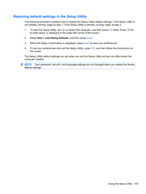 Page 117Restoring default settings in the Setup Utility
The following procedure explains how to restore the Setup Utility default settings. If the Setup Utility is
not already running, begin at step 1. If the Setup Utility is already running, begin at step 2.
1.To start the Setup Utility, turn on or restart the computer, and then press f10 while “Press 
to enter setup” is displayed in the lower-left corner of the screen.
2.Select Exit > Load Setup Defaults, and then press enter.
3.When the Setup Confirmation is...