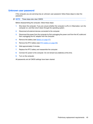Page 55Unknown user password
If the computer you are servicing has an unknown user password, follow these steps to clear the
password.
NOTE:These steps also clear CMOS.
Before disassembling the computer, follow these steps:
1.Shut down the computer. If you are unsure whether the computer is off or in Hibernation, turn the
computer on, and then shut it down through the operating system.
2.Disconnect all external devices connected to the computer.
3.Disconnect the power from the computer by first unplugging the...