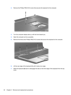 Page 742.Remove the Phillips PM2.5×8.0 screw that secures the keyboard to the computer.
3.Turn the computer display-side up, with the front toward you.
4.Open the computer as far as possible.
5.Remove the three silver Phillips PM2.5×5.0 screws that secure the keyboard to the computer.
6.Lift the rear edge of the keyboard (1) until it rests at an angle.
7.Slide the keyboard (2) back to disengage the tabs on the front edge of the keyboard from the top
cover.
64 Chapter 4   Removal and replacement procedures 