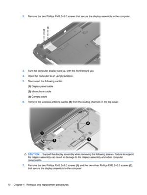 Page 802.Remove the two Phillips PM2.5×8.0 screws that secure the display assembly to the computer.
3.Turn the computer display-side up, with the front toward you.
4.Open the computer to an upright position.
5.Disconnect the following cables:
(1) Display panel cable
(2) Microphone cable
(3) Camera cable
6.Remove the wireless antenna cables (4) from the routing channels in the top cover.
CAUTION:Support the display assembly when removing the following screws. Failure to support
the display assembly can result in...