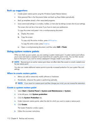 Page 120Back up suggestions
●Create system restore points using the Windows System Restore feature.
●Store personal files in the Documents folder and back up these folders periodically.
●Back up templates stored in their associated programs.
●Save customized settings in a window, toolbar, or menu bar by taking a screen shot of your settings.
The screen shot can be a time saver if you have to reset your preferences.
To copy the screen and paste it into a word-processing document:
a.Display the screen.
b.Copy the...