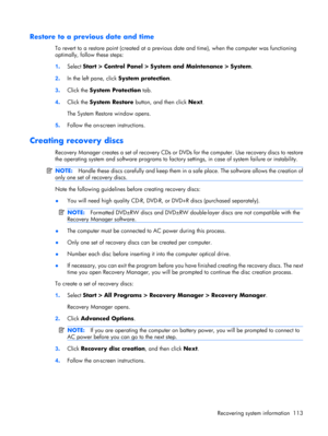 Page 121Restore to a previous date and time
To revert to a restore point (created at a previous date and time), when the computer was functioning
optimally, follow these steps:
1.Select Start > Control Panel > System and Maintenance > System.
2.In the left pane, click System protection.
3.Click the System Protection tab.
4.Click the System Restore button, and then click Next.
The System Restore window opens.
5.Follow the on-screen instructions.
Creating recovery discs
Recovery Manager creates a set of recovery...