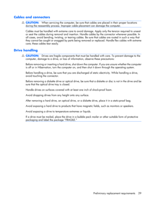 Page 37Cables and connectors
CAUTION:When servicing the computer, be sure that cables are placed in their proper locations
during the reassembly process. Improper cable placement can damage the computer.
Cables must be handled with extreme care to avoid damage. Apply only the tension required to unseat
or seat the cables during removal and insertion. Handle cables by the connector whenever possible. In
all cases, avoid bending, twisting, or tearing cables. Be sure that cables are routed in such a way that
they...