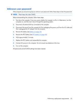 Page 41Unknown user password
If the computer you are servicing has an unknown user password, follow these steps to clear the password.
NOTE:These steps also clear CMOS.
Before disassembling the computer, follow these steps:
1.Shut down the computer. If you are unsure whether the computer is off or in Hibernation, turn the
computer on, and then shut it down through the operating system.
2.Disconnect all external devices connected to the computer.
3.Disconnect the power from the computer by first unplugging the...