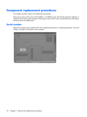 Page 42Component replacement procedures
This chapter provides removal and replacement procedures.
There are as many as 87 screws and standoffs, in 13 different sizes, that must be removed, replaced, or
loosened when servicing the computer. Make special note of each screw and standoff size and location
during removal and replacement.
Serial number
Report the computer serial number to HP when requesting information or ordering spare parts. The serial
number is located on the bottom of the computer.
34 Chapter 4...