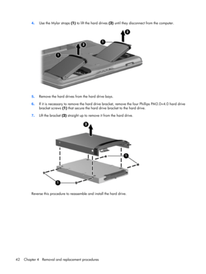 Page 504.Use the Mylar straps (1) to lift the hard drives (2) until they disconnect from the computer.
5.Remove the hard drives from the hard drive bays.
6.If it is necessary to remove the hard drive bracket, remove the four Phillips PM3.0×4.0 hard drive
bracket screws (1) that secure the hard drive bracket to the hard drive.
7.Lift the bracket (2) straight up to remove it from the hard drive.
Reverse this procedure to reassemble and install the hard drive.
42 Chapter 4   Removal and replacement procedures 