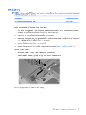 Page 53RTC battery
NOTE:Removing the RTC battery and leaving it uninstalled for 5 or more minutes causes all passwords
and CMOS settings to be cleared.
DescriptionSpare part number
RTC battery (includes double-sided tape) 449729-001
Before removing the RTC battery, follow these steps:
1.Shut down the computer. If you are unsure whether the computer is off or in Hibernation, turn the
computer on, and then shut it down through the operating system.
2.Disconnect all external devices connected to the computer....