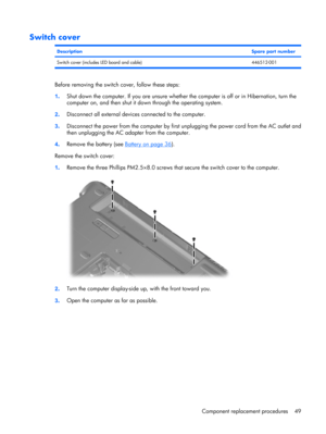 Page 57Switch cover
DescriptionSpare part number
Switch cover (includes LED board and cable) 446512-001
Before removing the switch cover, follow these steps:
1.Shut down the computer. If you are unsure whether the computer is off or in Hibernation, turn the
computer on, and then shut it down through the operating system.
2.Disconnect all external devices connected to the computer.
3.Disconnect the power from the computer by first unplugging the power cord from the AC outlet and
then unplugging the AC adapter...