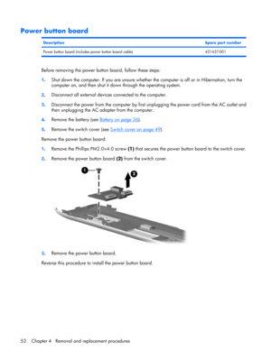 Page 60Power button board
DescriptionSpare part number
Power button board (includes power button board cable) 431437-001
Before removing the power button board, follow these steps:
1.Shut down the computer. If you are unsure whether the computer is off or in Hibernation, turn the
computer on, and then shut it down through the operating system.
2.Disconnect all external devices connected to the computer.
3.Disconnect the power from the computer by first unplugging the power cord from the AC outlet and
then...