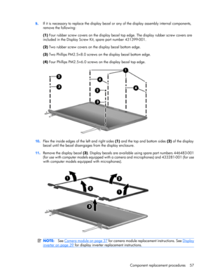 Page 659.If it is necessary to replace the display bezel or any of the display assembly internal components,
remove the following:
(1) Four rubber screw covers on the display bezel top edge. The display rubber screw covers are
included in the Display Screw Kit, spare part number 431399-001.
(2) Two rubber screw covers on the display bezel bottom edge.
(3) Two Phillips PM2.5×8.0 screws on the display bezel bottom edge.
(4) Four Phillips PM2.5×6.0 screws on the display bezel top edge.
10.Flex the inside edges of...