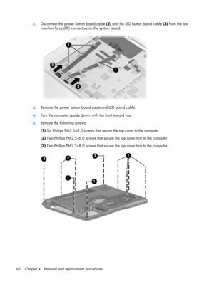 Page 702.Disconnect the power button board cable (2) and the LED button board cable (3) from the low
insertion force (LIF) connectors on the system board.
3.Remove the power button board cable and LED board cable.
4.Turn the computer upside down, with the front toward you.
5.Remove the following screws:
(1) Six Phillips PM2.5×8.0 screws that secure the top cover to the computer
(2) Two Phillips PM2.5×6.0 screws that secure the top cover trim to the computer
(3) Two Phillips PM2.5×8.0 screws that secure the top...