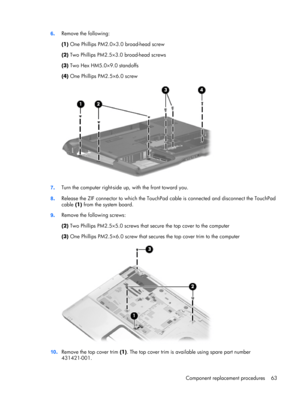 Page 716.Remove the following:
(1) One Phillips PM2.0×3.0 broad-head screw
(2) Two Phillips PM2.5×3.0 broad-head screws
(3) Two Hex HM5.0×9.0 standoffs
(4) One Phillips PM2.5×6.0 screw
7.Turn the computer right-side up, with the front toward you.
8.Release the ZIF connector to which the TouchPad cable is connected and disconnect the TouchPad
cable (1) from the system board.
9.Remove the following screws:
(2) Two Phillips PM2.5×5.0 screws that secure the top cover to the computer
(3) One Phillips PM2.5×6.0 screw...