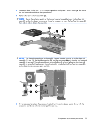 Page 833.Loosen the three Phillips PM2.5×5.0 screws (2) and the Phillips PM2.5×4.0 screw (3) that secure
the fan/heat sink assembly to the system board.
4.Remove the fan/heat sink assembly (4).
NOTE:Due to the adhesive quality of the thermal material located between the fan/heat sink
assembly and system board components, it may be necessary to move the fan/heat sink assembly
from side to side to detach the assembly.
NOTE:The thermal material must be thoroughly cleaned from the surfaces of the fan/heat sink...