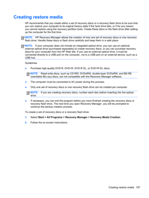 Page 115Creating restore media
HP recommends that you create either a set of recovery discs or a recovery flash drive to be sure that
you can restore your computer to its original factory state if the hard drive fails, or if for any reason
you cannot restore using the recovery partition tools. Create these discs or the flash drive after setting
up the computer for the first time.
NOTE:HP Recovery Manager allows the creation of only one set of recovery discs or one recovery
flash drive. Handle these discs or...