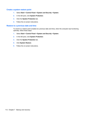 Page 120Create a system restore point
1.Select Start > Control Panel > System and Security > System.
2.In the left pane, click System Protection.
3.Click the System Protection tab.
4.Follow the on-screen instructions.
Restore to a previous date and time
To revert to a restore point (created at a previous date and time), when the computer was functioning
optimally, follow these steps:
1.Select Start > Control Panel > System and Security > System.
2.In the left pane, click System Protection.
3.Click the System...