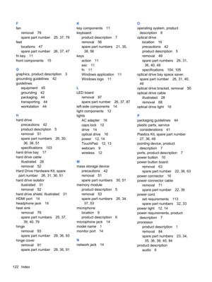 Page 130F
fan
removal 79
spare part number 25, 37, 79
feet
locations 47
spare part number 26, 37, 47
fn key 11
front components 15
G
graphics, product description 3
grounding guidelines 42
guidelines
equipment 45
grounding 42
packaging 44
transporting 44
workstation 44
H
hard drive
precautions 42
product description 5
removal 51
spare part numbers 26, 30,
36, 38, 51
specifications 103
hard drive bay 17
hard drive cable
illustrated 28
removal 52
Hard Drive Hardware Kit, spare
part number 26, 31, 36, 51
hard drive...