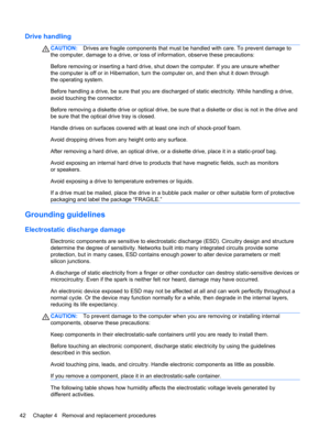 Page 50Drive handling
CAUTION:Drives are fragile components that must be handled with care. To prevent damage to
the computer, damage to a drive, or loss of information, observe these precautions:
Before removing or inserting a hard drive, shut down the computer. If you are unsure whether
the computer is off or in Hibernation, turn the computer on, and then shut it down through
the operating system.
Before handling a drive, be sure that you are discharged of static electricity. While handling a drive,
avoid...