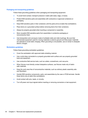 Page 52Packaging and transporting guidelines
Follow these grounding guidelines when packaging and transporting equipment:
●To avoid hand contact, transport products in static-safe tubes, bags, or boxes.
●Protect ESD-sensitive parts and assemblies with conductive or approved containers or
packaging.
●Keep ESD-sensitive parts in their containers until the parts arrive at static-free workstations.
●Place items on a grounded surface before removing items from their containers.
●Always be properly grounded when...