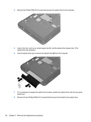 Page 584.Remove the Phillips PM2.5×6.0 screw that secures the optical drive to the computer.
5.Insert a thin tool, such as an unbent paper clip (1), into the optical drive release hole. (The
optical drive tray releases.)
6.Use the optical drive tray to remove the optical drive (2) from the computer.
7.If it is necessary to replace the optical drive bracket, position the optical drive with the rear panel
toward you.
8.Remove the two Phillips PM2.0×4.0 screws (1) that secure the bracket to the optical drive.
50...