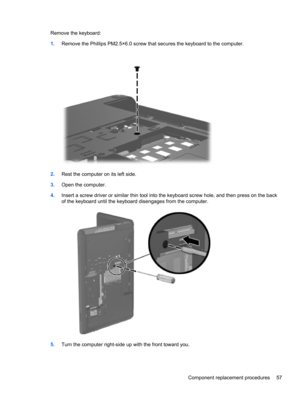 Page 65Remove the keyboard:
1.Remove the Phillips PM2.5×6.0 screw that secures the keyboard to the computer.
2.Rest the computer on its left side.
3.Open the computer.
4.Insert a screw driver or similar thin tool into the keyboard screw hole, and then press on the back
of the keyboard until the keyboard disengages from the computer.
5.Turn the computer right-side up with the front toward you.
Component replacement procedures 57 