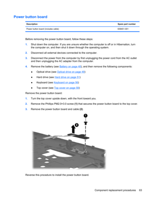 Page 71Power button board
DescriptionSpare part number
Power button board (includes cable) 639451-001
Before removing the power button board, follow these steps:
1.Shut down the computer. If you are unsure whether the computer is off or in Hibernation, turn
the computer on, and then shut it down through the operating system.
2.Disconnect all external devices connected to the computer.
3.Disconnect the power from the computer by first unplugging the power cord from the AC outlet
and then unplugging the AC...