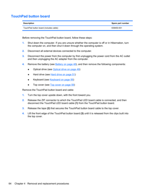 Page 72TouchPad button board
DescriptionSpare part number
TouchPad button board (includes cable) 639450-001
Before removing the TouchPad button board, follow these steps:
1.Shut down the computer. If you are unsure whether the computer is off or in Hibernation, turn
the computer on, and then shut it down through the operating system.
2.Disconnect all external devices connected to the computer.
3.Disconnect the power from the computer by first unplugging the power cord from the AC outlet
and then unplugging the...