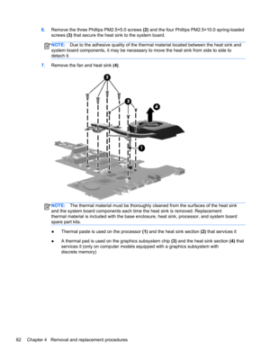 Page 906.Remove the three Phillips PM2.5×5.0 screws (2) and the four Phillips PM2.5×10.0 spring-loaded
screws (3) that secure the heat sink to the system board.
NOTE:Due to the adhesive quality of the thermal material located between the heat sink and
system board components, it may be necessary to move the heat sink from side to side to
detach it.
7.Remove the fan and heat sink (4).
NOTE:The thermal material must be thoroughly cleaned from the surfaces of the heat sink
and the system board components each time...