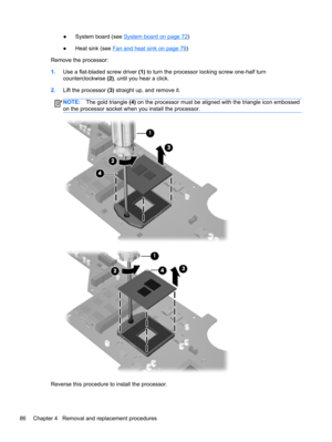 Page 94●System board (see System board on page 72)
●Heat sink (see 
Fan and heat sink on page 79)
Remove the processor:
1.Use a flat-bladed screw driver (1) to turn the processor locking screw one-half turn
counterclockwise (2), until you hear a click.
2.Lift the processor (3) straight up, and remove it.
NOTE:The gold triangle (4) on the processor must be aligned with the triangle icon embossed
on the processor socket when you install the processor.
Reverse this procedure to install the processor.
86 Chapter 4...