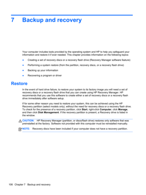 Page 1147 Backup and recovery
Your computer includes tools provided by the operating system and HP to help you safeguard your
information and restore it if ever needed. This chapter provides information on the following topics:
●Creating a set of recovery discs or a recovery flash drive (Recovery Manager software feature)
●Performing a system restore (from the partition, recovery discs, or a recovery flash drive)
●Backing up your information
●Recovering a program or driver
Restore
In the event of hard drive...