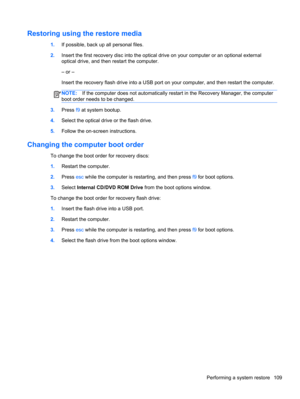 Page 117Restoring using the restore media
1.If possible, back up all personal files.
2.Insert the first recovery disc into the optical drive on your computer or an optional external
optical drive, and then restart the computer.
– or –
Insert the recovery flash drive into a USB port on your computer, and then restart the computer.
NOTE:If the computer does not automatically restart in the Recovery Manager, the computer
boot order needs to be changed.
3.Press f9 at system bootup.
4.Select the optical drive or the...