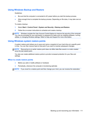 Page 119Using Windows Backup and Restore
Guidelines:
●Be sure that the computer is connected to AC power before you start the backup process.
●Allow enough time to complete the backup process. Depending on file sizes, it may take over an
hour.
To create a backup:
1.Select Start > Control Panel > System and Security > Backup and Restore.
2.Follow the on-screen instructions to schedule and create a backup.
NOTE:Windows includes the User Account Control feature to improve the security of the computer.
You may be...