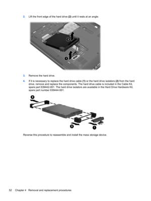 Page 602.Lift the front edge of the hard drive (2) until it rests at an angle.
3.Remove the hard drive.
4.If it is necessary to replace the hard drive cable (1) or the hard drive isolators (2) from the hard
drive, remove and replace the components. The hard drive cable is included in the Cable Kit,
spare part 639442-001. The hard drive isolators are available in the Hard Drive Hardware Kit,
spare part number 639444-001.
Reverse this procedure to reassemble and install the mass storage device.
52 Chapter 4...