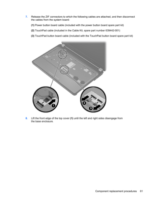 Page 697.Release the ZIF connectors to which the following cables are attached, and then disconnect
the cables from the system board:
(1) Power button board cable (included with the power button board spare part kit)
(2) TouchPad cable (included in the Cable Kit, spare part number 639442-001)
(3) TouchPad button board cable (included with the TouchPad button board spare part kit)
8.Lift the front edge of the top cover (1) until the left and right sides disengage from
the base enclosure.
Component replacement...