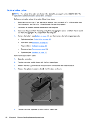 Page 76Optical drive cable
NOTE:The optical drive cable is included in the Cable Kit, spare part number 639442-001. The
optical drive cable includes the optical drive connector.
Before removing the optical drive cable, follow these steps:
1.Shut down the computer. If you are unsure whether the computer is off or in Hibernation, turn
the computer on, and then shut it down through the operating system.
2.Disconnect all external devices connected to the computer.
3.Disconnect the power from the computer by first...