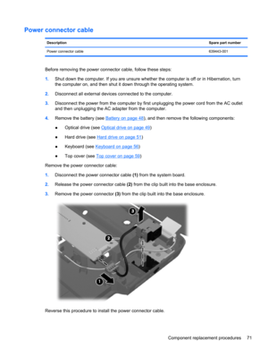 Page 79Power connector cable
DescriptionSpare part number
Power connector cable639443-001
Before removing the power connector cable, follow these steps:
1.Shut down the computer. If you are unsure whether the computer is off or in Hibernation, turn
the computer on, and then shut it down through the operating system.
2.Disconnect all external devices connected to the computer.
3.Disconnect the power from the computer by first unplugging the power cord from the AC outlet
and then unplugging the AC adapter from...