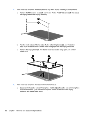 Page 985.If it is necessary to replace the display bezel or any of the display assembly subcomponents:
a.Remove the Mylar screw covers (1) and the two Phillips PM2.5×6.0 screws (2) that secure
the display bezel to the display assembly.
b.Flex the inside edges of the top edge (1), the left and right sides (2), and the bottom
edge (3) of the display bezel until the bezel disengages from the display enclosure.
c.Remove the display bezel (4). The display bezel is available using spare part number
639440-001.
6.If...