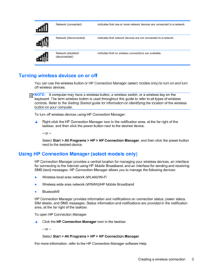 Page 13Network (connected) Indicates that one or more network devices are connected to a network.
Network (disconnected) Indicates that network devices are not connected to a network.
Network (disabled/
disconnected)Indicates that no wireless connections are available.
Turning wireless devices on or off
You can use the wireless button or HP Connection Manager (select models only) to turn on and turn
off wireless devices.
NOTE:A computer may have a wireless button, a wireless switch, or a wireless key on the...